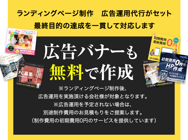 ランディングページ制作　広告運用代行がセット 最終目的の達成を一貫して対応します 広告バナーも無料で作成 ※ランディングページ制作後、広告運用を実施頂ける会社様が対象となります。※広告運用を予定されない場合は、別途制作費用のお見積もりをご提案します。（制作費用の初期費用0円のサービスを提供しています）